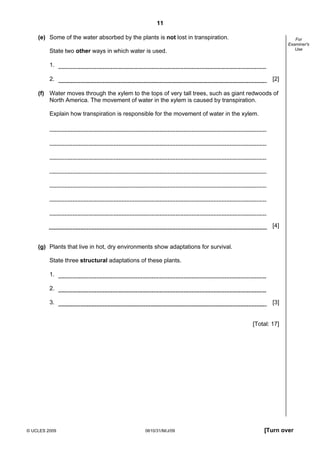 11
(e) Some of the water absorbed by the plants is not lost in transpiration.

For
Examiner's
Use

State two other ways in which water is used.
1.
2.

[2]

(f) Water moves through the xylem to the tops of very tall trees, such as giant redwoods of
North America. The movement of water in the xylem is caused by transpiration.
Explain how transpiration is responsible for the movement of water in the xylem.

[4]

(g) Plants that live in hot, dry environments show adaptations for survival.
State three structural adaptations of these plants.
1.
2.
3.

[3]

[Total: 17]

© UCLES 2009

0610/31/M/J/09

[Turn over

 