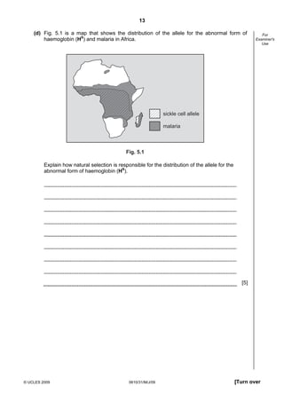 13
(d) Fig. 5.1 is a map that shows the distribution of the allele for the abnormal form of
haemoglobin (HS) and malaria in Africa.

For
Examiner's
Use

sickle cell allele
malaria

Fig. 5.1

Explain how natural selection is responsible for the distribution of the allele for the
abnormal form of haemoglobin (HS).

[5]

© UCLES 2009

0610/31/M/J/09

[Turn over

 