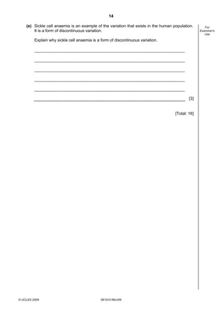 14
(e) Sickle cell anaemia is an example of the variation that exists in the human population.
It is a form of discontinuous variation.
Explain why sickle cell anaemia is a form of discontinuous variation.

[3]

[Total: 16]

© UCLES 2009

0610/31/M/J/09

For
Examiner's
Use

 