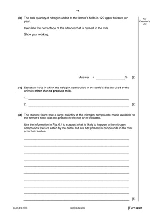 17
(b) The total quantity of nitrogen added to the farmer’s fields is 120 kg per hectare per
year.

For
Examiner's
Use

Calculate the percentage of this nitrogen that is present in the milk.
Show your working.

Answer

=

%

[2]

(c) State two ways in which the nitrogen compounds in the cattle’s diet are used by the
animals other than to produce milk.
1.
2.

[2]

(d) The student found that a large quantity of the nitrogen compounds made available to
the farmer’s fields was not present in the milk or in the cattle.
Use the information in Fig. 6.1 to suggest what is likely to happen to the nitrogen
compounds that are eaten by the cattle, but are not present in compounds in the milk
or in their bodies.

[5]
© UCLES 2009

0610/31/M/J/09

[Turn over

 
