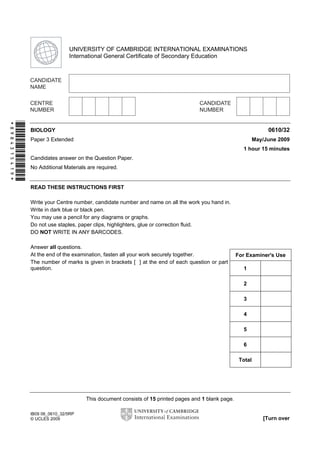 Second Variant Question Paper

UNIVERSITY OF CAMBRIDGE INTERNATIONAL EXAMINATIONS
International General Certificate of Secondary Education

*8984315419*

0610/32

BIOLOGY

May/June 2009

Paper 3 Extended

1 hour 15 minutes
Candidates answer on the Question Paper.
No Additional Materials are required.

READ THESE INSTRUCTIONS FIRST
Write your Centre number, candidate number and name on all the work you hand in.
Write in dark blue or black pen.
You may use a pencil for any diagrams or graphs.
Do not use staples, paper clips, highlighters, glue or correction fluid.
DO NOT WRITE IN ANY BARCODES.
Answer all questions.
At the end of the examination, fasten all your work securely together.
The number of marks is given in brackets [ ] at the end of each question or part
question.

For Examiner's Use
1
2
3
4
5
6
Total

This document consists of 15 printed pages and 1 blank page.
IB09 06_0610_32/5RP
© UCLES 2009

[Turn over

 
