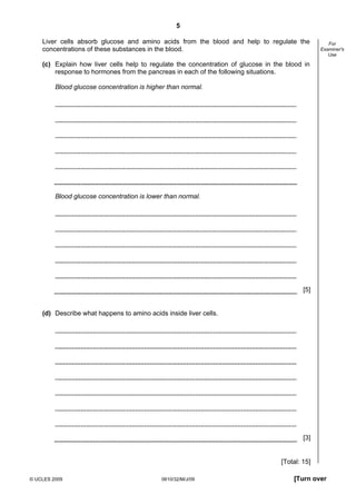 5
Liver cells absorb glucose and amino acids from the blood and help to regulate the
concentrations of these substances in the blood.

For
Examiner's
Use

(c) Explain how liver cells help to regulate the concentration of glucose in the blood in
response to hormones from the pancreas in each of the following situations.
Blood glucose concentration is higher than normal.

Blood glucose concentration is lower than normal.

[5]

(d) Describe what happens to amino acids inside liver cells.

[3]

[Total: 15]
© UCLES 2009

0610/32/M/J/09

[Turn over

 