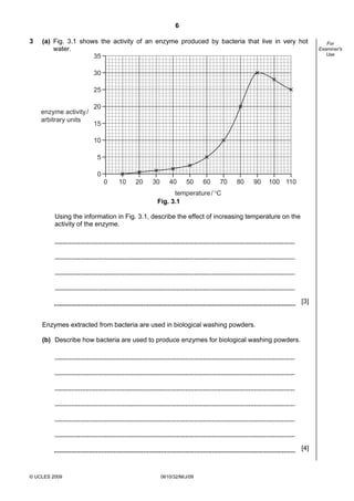 6
3

(a) Fig. 3.1 shows the activity of an enzyme produced by bacteria that live in very hot
water.
35

30
25
enzyme activity /
arbitrary units

20
15
10
5
0
0

10

20

30

40

50

60

70

80

90

100 110

temperature / °C
Fig. 3.1
Using the information in Fig. 3.1, describe the effect of increasing temperature on the
activity of the enzyme.

[3]

Enzymes extracted from bacteria are used in biological washing powders.
(b) Describe how bacteria are used to produce enzymes for biological washing powders.

[4]

© UCLES 2009

0610/32/M/J/09

For
Examiner's
Use

 