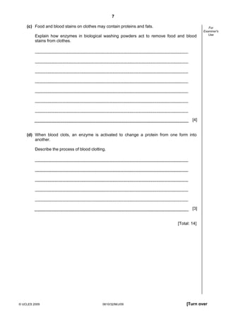 7
(c) Food and blood stains on clothes may contain proteins and fats.
Explain how enzymes in biological washing powders act to remove food and blood
stains from clothes.

For
Examiner's
Use

[4]

(d) When blood clots, an enzyme is activated to change a protein from one form into
another.
Describe the process of blood clotting.

[3]

[Total: 14]

© UCLES 2009

0610/32/M/J/09

[Turn over

 