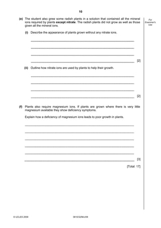 10
(e) The student also grew some radish plants in a solution that contained all the mineral
ions required by plants except nitrate. The radish plants did not grow as well as those
given all the mineral ions.
(i) Describe the appearance of plants grown without any nitrate ions.

[2]
(ii) Outline how nitrate ions are used by plants to help their growth.

[2]

(f) Plants also require magnesium ions. If plants are grown where there is very little
magnesium available they show deficiency symptoms.
Explain how a deficiency of magnesium ions leads to poor growth in plants.

[3]
[Total: 17]

© UCLES 2009

0610/32/M/J/09

For
Examiner's
Use

 