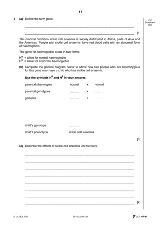 11
5

(a) Define the term gene.

For
Examiner's
Use

[1]
The medical condition sickle cell anaemia is widely distributed in Africa, parts of Asia and
the Americas. People with sickle cell anaemia have red blood cells with an abnormal form
of haemoglobin.
The gene for haemoglobin exists in two forms:
HN = allele for normal haemoglobin
HS = allele for abnormal haemoglobin
(b) Complete the genetic diagram below to show how two people who are heterozygous
for this gene may have a child who has sickle cell anaemia.
Use the symbols HN and HS in your answer.
parental phenotypes

normal

x

normal

parental genotypes

………

x

……….

gametes

………

+

……….

child’s genotype

…………

child’s phenotype

sickle cell anaemia
[3]

(c) Describe the effects of sickle cell anaemia on the body.

[4]

© UCLES 2009

0610/32/M/J/09

[Turn over

 