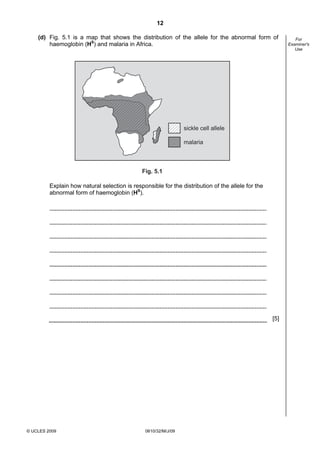 12
(d) Fig. 5.1 is a map that shows the distribution of the allele for the abnormal form of
haemoglobin (HS) and malaria in Africa.

sickle cell allele
malaria

Fig. 5.1

Explain how natural selection is responsible for the distribution of the allele for the
abnormal form of haemoglobin (HS).

[5]

© UCLES 2009

0610/32/M/J/09

For
Examiner's
Use

 