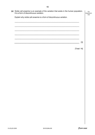 13
(e) Sickle cell anaemia is an example of the variation that exists in the human population.
It is a form of discontinuous variation.

For
Examiner's
Use

Explain why sickle cell anaemia is a form of discontinuous variation.

[3]

[Total: 16]

© UCLES 2009

0610/32/M/J/09

[Turn over

 