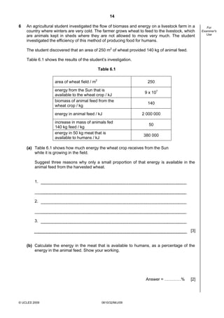 14
6

An agricultural student investigated the flow of biomass and energy on a livestock farm in a
country where winters are very cold. The farmer grows wheat to feed to the livestock, which
are animals kept in sheds where they are not allowed to move very much. The student
investigated the efficiency of this method of producing food for humans.
The student discovered that an area of 250 m2 of wheat provided 140 kg of animal feed.
Table 6.1 shows the results of the student’s investigation.
Table 6.1
area of wheat field / m2

250

energy from the Sun that is
available to the wheat crop / kJ
biomass of animal feed from the
wheat crop / kg
energy in animal feed / kJ
increase in mass of animals fed
140 kg feed / kg
energy in 50 kg meat that is
available to humans / kJ

9 x 107
140
2 000 000
50
380 000

(a) Table 6.1 shows how much energy the wheat crop receives from the Sun
while it is growing in the field.
Suggest three reasons why only a small proportion of that energy is available in the
animal feed from the harvested wheat.

1.

2.

3.
[3]

(b) Calculate the energy in the meat that is available to humans, as a percentage of the
energy in the animal feed. Show your working.

Answer = …………%

© UCLES 2009

0610/32/M/J/09

[2]

For
Examiner's
Use

 