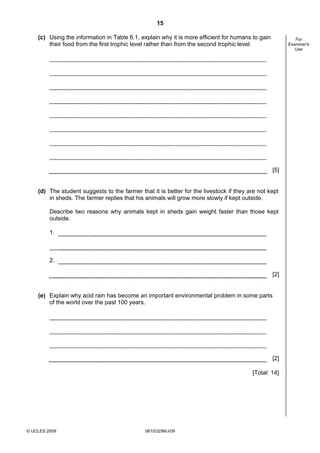 15
(c) Using the information in Table 6.1, explain why it is more efficient for humans to gain
their food from the first trophic level rather than from the second trophic level.

For
Examiner's
Use

[5]

(d) The student suggests to the farmer that it is better for the livestock if they are not kept
in sheds. The farmer replies that his animals will grow more slowly if kept outside.
Describe two reasons why animals kept in sheds gain weight faster than those kept
outside.
1.

2.
[2]

(e) Explain why acid rain has become an important environmental problem in some parts
of the world over the past 100 years.

[2]
[Total: 14]

© UCLES 2009

0610/32/M/J/09

 