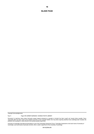 16
BLANK PAGE

Copyright Acknowledgements:
Fig 4.1

Page 8 DR JEREMY BURGESS / SCIENCE PHOTO LIBRARY.

Permission to reproduce items where third-party owned material protected by copyright is included has been sought and cleared where possible. Every
reasonable effort has been made by the publisher (UCLES) to trace copyright holders, but if any items requiring clearance have unwittingly been included, the
publisher will be pleased to make amends at the earliest possible opportunity.
University of Cambridge International Examinations is part of the Cambridge Assessment Group. Cambridge Assessment is the brand name of University of
Cambridge Local Examinations Syndicate (UCLES), which is itself a department of the University of Cambridge.

0610/32/M/J/09

 