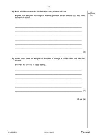 7
(c) Food and blood stains on clothes may contain proteins and fats.
Explain how enzymes in biological washing powders act to remove food and blood
stains from clothes.

For
Examiner's
Use

[4]

(d) When blood clots, an enzyme is activated to change a protein from one form into
another.
Describe the process of blood clotting.

[3]

[Total: 14]

© UCLES 2009

0610/31/M/J/09

[Turn over

 