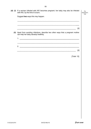 11
© UCLES 2010 0610/21/M/J/10 [Turn over
For
Examiner's
Use
(d) (i) If a woman infected with HIV becomes pregnant, her baby may also be infected
with HIV, by the time it is born.
Suggest two ways this may happen.
[2]
(ii) Apart from avoiding infections, describe two other ways that a pregnant mother
can help her baby develop healthily.
1.
2.
[2]
[Total: 12]
 