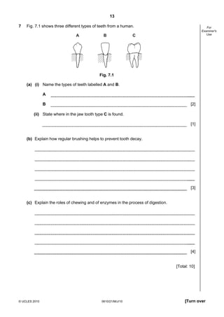 13
© UCLES 2010 0610/21/M/J/10 [Turn over
For
Examiner's
Use
7 Fig. 7.1 shows three different types of teeth from a human.
A B C
Fig. 7.1
(a) (i) Name the types of teeth labelled A and B.
A
B [2]
(ii) State where in the jaw tooth type C is found.
[1]
(b) Explain how regular brushing helps to prevent tooth decay.
[3]
(c) Explain the roles of chewing and of enzymes in the process of digestion.
[4]
[Total: 10]
 