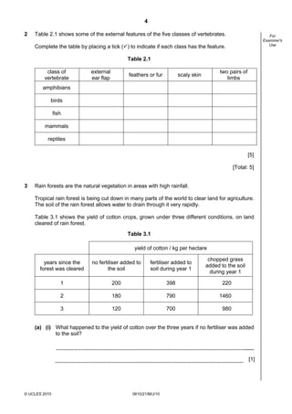 4
© UCLES 2010 0610/21/M/J/10
For
Examiner's
Use
2 Table 2.1 shows some of the external features of the five classes of vertebrates.
Complete the table by placing a tick ( ) to indicate if each class has the feature.
Table 2.1
class of
vertebrate
external
ear flap
feathers or fur scaly skin
two pairs of
limbs
amphibians
birds
fish
mammals
reptiles
[5]
[Total: 5]
3 Rain forests are the natural vegetation in areas with high rainfall.
Tropical rain forest is being cut down in many parts of the world to clear land for agriculture.
The soil of the rain forest allows water to drain through it very rapidly.
Table 3.1 shows the yield of cotton crops, grown under three different conditions, on land
cleared of rain forest.
Table 3.1
yield of cotton / kg per hectare
years since the
forest was cleared
no fertiliser added to
the soil
fertiliser added to
soil during year 1
chopped grass
added to the soil
during year 1
1 200 398 220
2 180 790 1460
3 120 700 980
(a) (i) What happened to the yield of cotton over the three years if no fertiliser was added
to the soil?
[1]
 