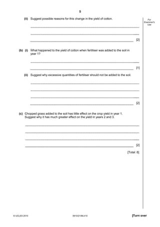 5
© UCLES 2010 0610/21/M/J/10 [Turn over
For
Examiner's
Use
(ii) Suggest possible reasons for this change in the yield of cotton.
[2]
(b) (i) What happened to the yield of cotton when fertiliser was added to the soil in
year 1?
[1]
(ii) Suggest why excessive quantities of fertiliser should not be added to the soil.
[2]
(c) Chopped grass added to the soil has little effect on the crop yield in year 1.
Suggest why it has much greater effect on the yield in years 2 and 3.
[2]
[Total: 8]
 