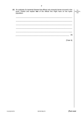 7
© UCLES 2010 0610/21/M/J/10 [Turn over
For
Examiner's
Use
(ii) An outbreak of a bacterial disease that affects only mosquito larvae occurred in the
pond. Predict and explain two of the effects this might have on the hydra
population.
[4]
[Total: 8]
 