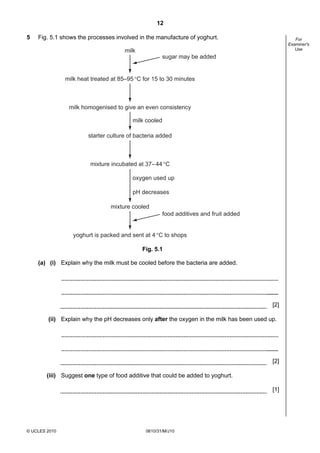 12
5

Fig. 5.1 shows the processes involved in the manufacture of yoghurt.

For
Examiner's
Use

milk
sugar may be added

milk heat treated at 85–95 °C for 15 to 30 minutes

milk homogenised to give an even consistency
milk cooled
starter culture of bacteria added

mixture incubated at 37– 44 °C
oxygen used up
pH decreases
mixture cooled
food additives and fruit added
yoghurt is packed and sent at 4 °C to shops
Fig. 5.1
(a) (i) Explain why the milk must be cooled before the bacteria are added.

[2]
(ii) Explain why the pH decreases only after the oxygen in the milk has been used up.

[2]
(iii) Suggest one type of food additive that could be added to yoghurt.
[1]

© UCLES 2010

0610/31/M/J10

 
