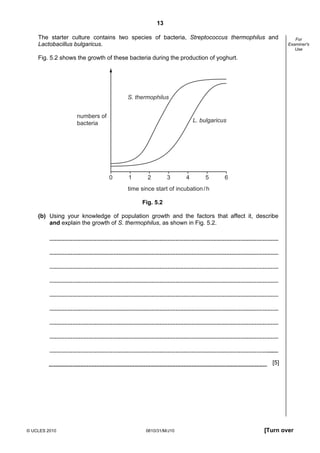 13
The starter culture contains two species of bacteria, Streptococcus thermophilus and
Lactobacillus bulgaricus.

For
Examiner's
Use

Fig. 5.2 shows the growth of these bacteria during the production of yoghurt.

S. thermophilus
numbers of
bacteria

L. bulgaricus

0

1

2

3

4

5

6

time since start of incubation / h
Fig. 5.2
(b) Using your knowledge of population growth and the factors that affect it, describe
and explain the growth of S. thermophilus, as shown in Fig. 5.2.

[5]

© UCLES 2010

0610/31/M/J10

[Turn over

 