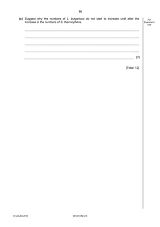 14
(c) Suggest why the numbers of L. bulgaricus do not start to increase until after the
increase in the numbers of S. thermophilus.

[2]

[Total: 12]

© UCLES 2010

0610/31/M/J10

For
Examiner's
Use

 