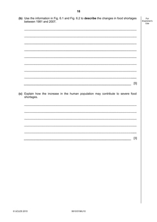 18
(b) Use the information in Fig. 6.1 and Fig. 6.2 to describe the changes in food shortages
between 1981 and 2007.

[5]

(c) Explain how the increase in the human population may contribute to severe food
shortages.

[3]

© UCLES 2010

0610/31/M/J10

For
Examiner's
Use

 