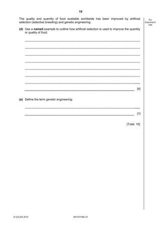 19
The quality and quantity of food available worldwide has been improved by artificial
selection (selective breeding) and genetic engineering.
(d) Use a named example to outline how artificial selection is used to improve the quantity
or quality of food.

[4]
(e) Define the term genetic engineering.

[1]

[Total: 16]

© UCLES 2010

0610/31/M/J10

For
Examiner's
Use

 