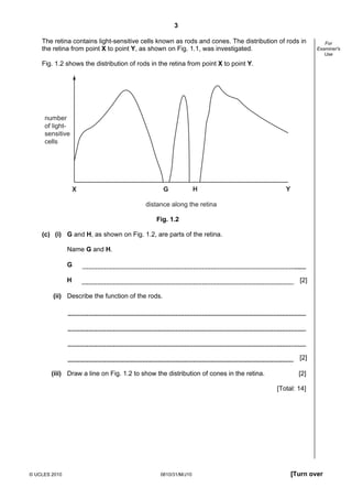 3
The retina contains light-sensitive cells known as rods and cones. The distribution of rods in
the retina from point X to point Y, as shown on Fig. 1.1, was investigated.

For
Examiner's
Use

Fig. 1.2 shows the distribution of rods in the retina from point X to point Y.

number
of lightsensitive
cells

X

G

H

Y

distance along the retina
Fig. 1.2
(c) (i) G and H, as shown on Fig. 1.2, are parts of the retina.
Name G and H.
G
H

[2]

(ii) Describe the function of the rods.

[2]
(iii) Draw a line on Fig. 1.2 to show the distribution of cones in the retina.

[2]
[Total: 14]

© UCLES 2010

0610/31/M/J10

[Turn over

 