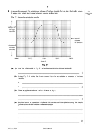 4
2

A student measured the uptake and release of carbon dioxide from a plant during 24 hours.
It was a very bright, sunny day between sunrise and sunset.
Fig. 2.1 shows the student’s results.

uptake of
carbon
dioxide

no net
uptake
or release
release of
carbon
dioxide

0000

0600

1200

1800

2400

time / h
Fig. 2.1
(a) (i) Use the information in Fig. 2.1 to state the time that sunrise occurred.
[1]
(ii) Using Fig. 2.1, state the times when there is no uptake or release of carbon
dioxide.
1.
2.

[1]

(iii) State why plants release carbon dioxide at night.

[1]
(iv) Explain why it is important for plants that carbon dioxide uptake during the day is
greater than carbon dioxide released at night.

[2]

© UCLES 2010

0610/31/M/J10

For
Examiner's
Use

 