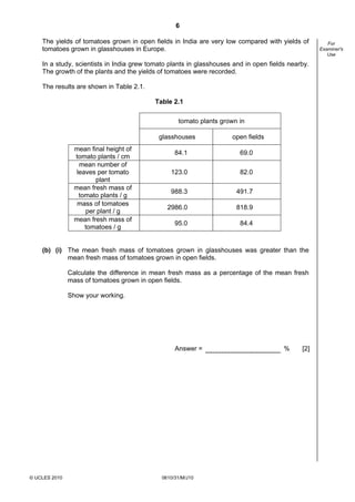 6
The yields of tomatoes grown in open fields in India are very low compared with yields of
tomatoes grown in glasshouses in Europe.
In a study, scientists in India grew tomato plants in glasshouses and in open fields nearby.
The growth of the plants and the yields of tomatoes were recorded.
The results are shown in Table 2.1.
Table 2.1
tomato plants grown in
glasshouses
mean final height of
tomato plants / cm
mean number of
leaves per tomato
plant
mean fresh mass of
tomato plants / g
mass of tomatoes
per plant / g
mean fresh mass of
tomatoes / g

open fields

84.1

69.0

123.0

82.0

988.3

491.7

2986.0

818.9

95.0

84.4

(b) (i) The mean fresh mass of tomatoes grown in glasshouses was greater than the
mean fresh mass of tomatoes grown in open fields.
Calculate the difference in mean fresh mass as a percentage of the mean fresh
mass of tomatoes grown in open fields.
Show your working.

Answer =

© UCLES 2010

0610/31/M/J10

%

[2]

For
Examiner's
Use

 