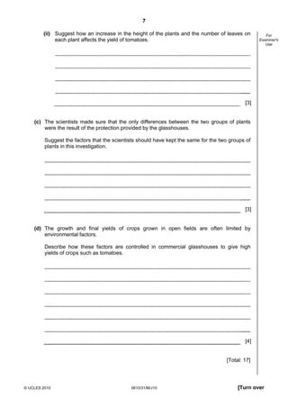 7
(ii) Suggest how an increase in the height of the plants and the number of leaves on
each plant affects the yield of tomatoes.

For
Examiner's
Use

[3]

(c) The scientists made sure that the only differences between the two groups of plants
were the result of the protection provided by the glasshouses.
Suggest the factors that the scientists should have kept the same for the two groups of
plants in this investigation.

[3]

(d) The growth and final yields of crops grown in open fields are often limited by
environmental factors.
Describe how these factors are controlled in commercial glasshouses to give high
yields of crops such as tomatoes.

[4]

[Total: 17]

© UCLES 2010

0610/31/M/J10

[Turn over

 