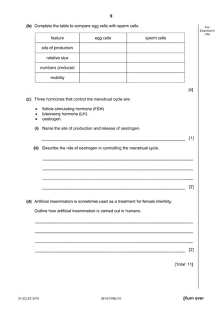 9
(b) Complete the table to compare egg cells with sperm cells.
feature

egg cells

For
Examiner's
Use

sperm cells

site of production
relative size
numbers produced
mobility
[4]
(c) Three hormones that control the menstrual cycle are:
•
•
•

follicle stimulating hormone (FSH)
luteinising hormone (LH)
oestrogen.

(i) Name the site of production and release of oestrogen.
[1]
(ii) Describe the role of oestrogen in controlling the menstrual cycle.

[2]

(d) Artificial insemination is sometimes used as a treatment for female infertility.
Outline how artificial insemination is carried out in humans.

[2]

[Total: 11]

© UCLES 2010

0610/31/M/J10

[Turn over

 