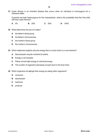 www.maxpapers.com
13
31 Cystic fibrosis is an inherited disease that occurs when an individual is homozygous for a
recessive allele.
If parents are both heterozygous for this characteristic, what is the probability that their first child
will have cystic fibrosis?
A

0%

B

25%

C

50%

D

100%

32 What determines the sex of a baby?
A

the father’s blood group

B

the father’s chromosomes

C

the mother’s blood group

D

the mother’s chromosomes

33 Which statement explains why the energy flow in a food chain is in one direction?
A

Decomposers recycle nutrients for plants.

B

Energy is not recycled.

C

Plants convert light energy to chemical energy.

D

The number of organisms decreases at each level in the food chain.

34 Which organisms do not get their energy by eating other organisms?
A

consumer

B

decomposer

C

herbivore

D

producer

© UCLES 2013

0610/11/M/J/13

[Turn over

 