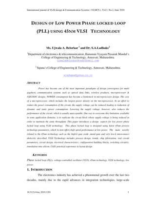 International journal of VLSI design & Communication Systems ( VLSICS ), Vol.1, No.2, June 2010
10.5121/vlsic.2010.1201 1
DESIGN OF LOW POWER PHASE LOCKED LOOP
(PLL) USING 45NM VLSI TECHNOLOGY
Ms. Ujwala A. Belorkar 1
and Dr. S.A.Ladhake2
1
Department of electronics & telecommunication ,Hanuman Vyayam Prasarak Mandal’s
College of Engineering & Technology, Amravati. Maharashtra.
ujwalabelorkar@rediffmail.com
2
Sipana’s College of Engineering & Technology, Amravati, Maharashtra.
sladhake@yahoo.co.in
ABSTRACT
Power has become one of the most important paradigms of design convergence for multi
gigahertz communication systems such as optical data links, wireless products, microprocessor &
ASIC/SOC designs. POWER consumption has become a bottleneck in microprocessor design. The core
of a microprocessor, which includes the largest power density on the microprocessor. In an effort to
reduce the power consumption of the circuit, the supply voltage can be reduced leading to reduction of
dynamic and static power consumption. Lowering the supply voltage, however, also reduces the
performance of the circuit, which is usually unacceptable. One way to overcome this limitation, available
in some application domains, is to replicate the circuit block whose supply voltage is being reduced in
order to maintain the same throughput .This paper introduces a design aspects for low power phase
locked loop using VLSI technology. This phase locked loop is designed using latest 45nm process
technology parameters, which in turn offers high speed performance at low power. The main novelty
related to the 45nm technology such as the high-k gate oxide ,metal-gate and very low-k interconnect
dielectric described. VLSI Technology includes process design, trends, chip fabrication, real circuit
parameters, circuit design, electrical characteristics, configuration building blocks, switching circuitry,
translation onto silicon, CAD, practical experience in layout design
KEYWORDS
Phase locked loop (PLL), voltage-controlled oscillator (VCO), 45nm technology, VLSI technology, low
power.
1. INTRODUCTION
The electronics industry has achieved a phenomenal growth over the last two
decades, mainly due to the rapid advances in integration technologies, large-scale
 