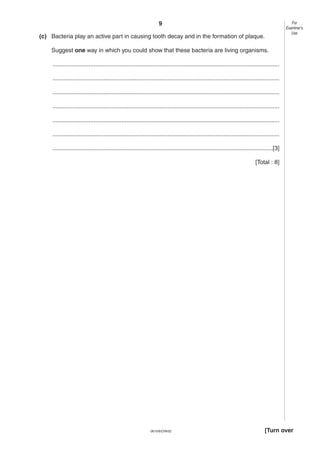9
0610/6/O/N/02 [Turn over
(c) Bacteria play an active part in causing tooth decay and in the formation of plaque.
Suggest one way in which you could show that these bacteria are living organisms.
..........................................................................................................................................
..........................................................................................................................................
..........................................................................................................................................
..........................................................................................................................................
..........................................................................................................................................
..........................................................................................................................................
......................................................................................................................................[3]
[Total : 8]
For
Examiner’s
Use
 