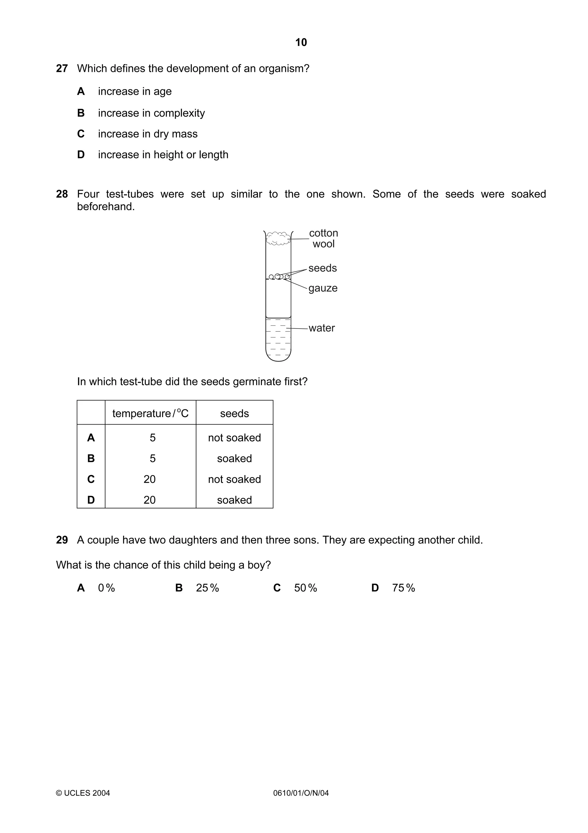 10
27 Which defines the development of an organism?
A

increase in age

B

increase in complexity

C

increase in dry mass

D

increase in height or length

28 Four test-tubes were set up similar to the one shown. Some of the seeds were soaked
beforehand.
cotton
wool
seeds
gauze

water

In which test-tube did the seeds germinate first?
temperature / oC

seeds

A

5

not soaked

B

5

soaked

C

20

not soaked

D

20

soaked

29 A couple have two daughters and then three sons. They are expecting another child.
What is the chance of this child being a boy?
A

0%

© UCLES 2004

B

25 %

C

50 %

0610/01/O/N/04

D

75 %

 