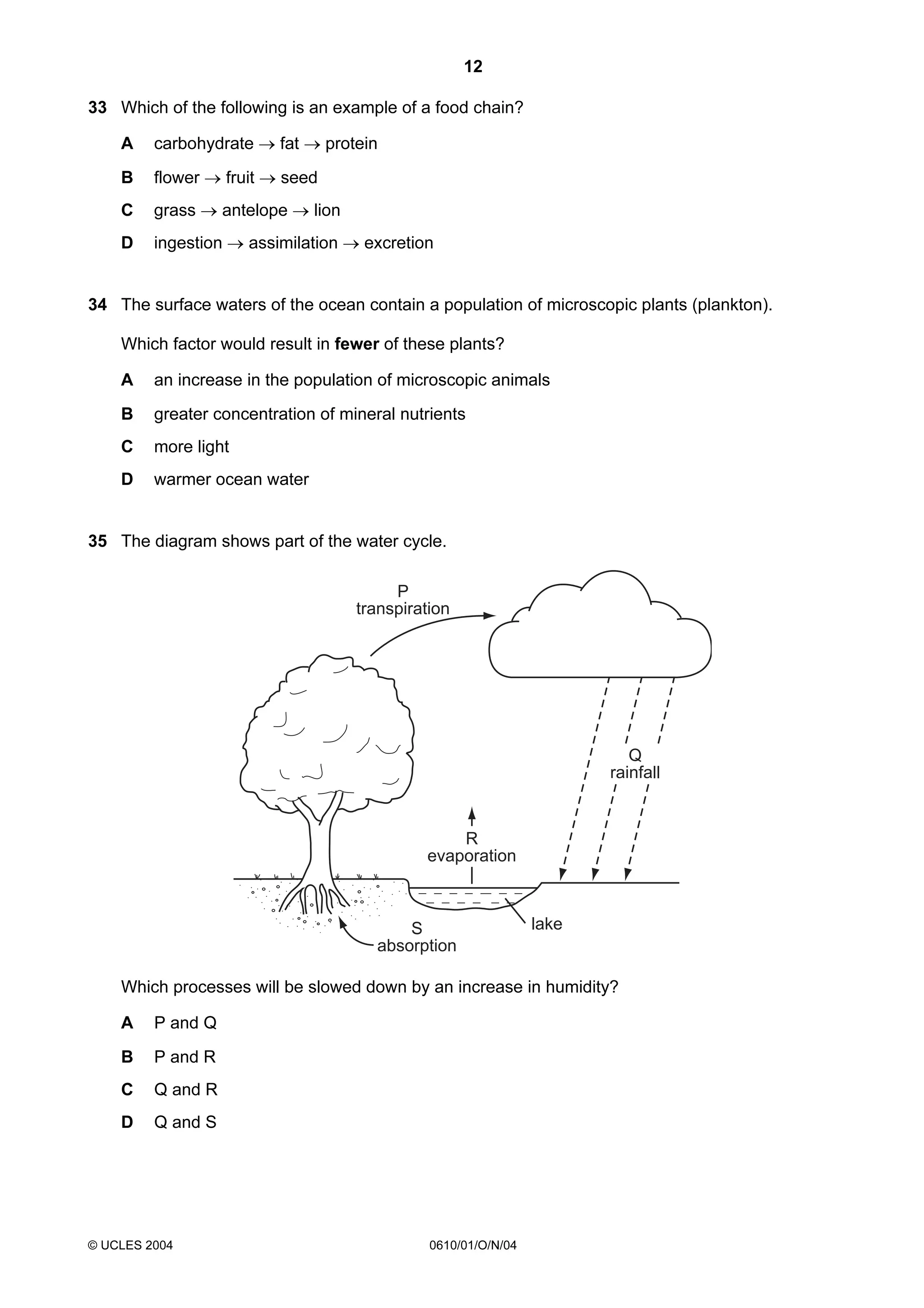 12
33 Which of the following is an example of a food chain?
A

carbohydrate → fat → protein

B

flower → fruit → seed

C

grass → antelope → lion

D

ingestion → assimilation → excretion

34 The surface waters of the ocean contain a population of microscopic plants (plankton).
Which factor would result in fewer of these plants?
A

an increase in the population of microscopic animals

B

greater concentration of mineral nutrients

C

more light

D

warmer ocean water

35 The diagram shows part of the water cycle.

P
transpiration

Q
rainfall

R
evaporation

S
absorption

lake

Which processes will be slowed down by an increase in humidity?
A

P and Q

B

P and R

C

Q and R

D

Q and S

© UCLES 2004

0610/01/O/N/04

 
