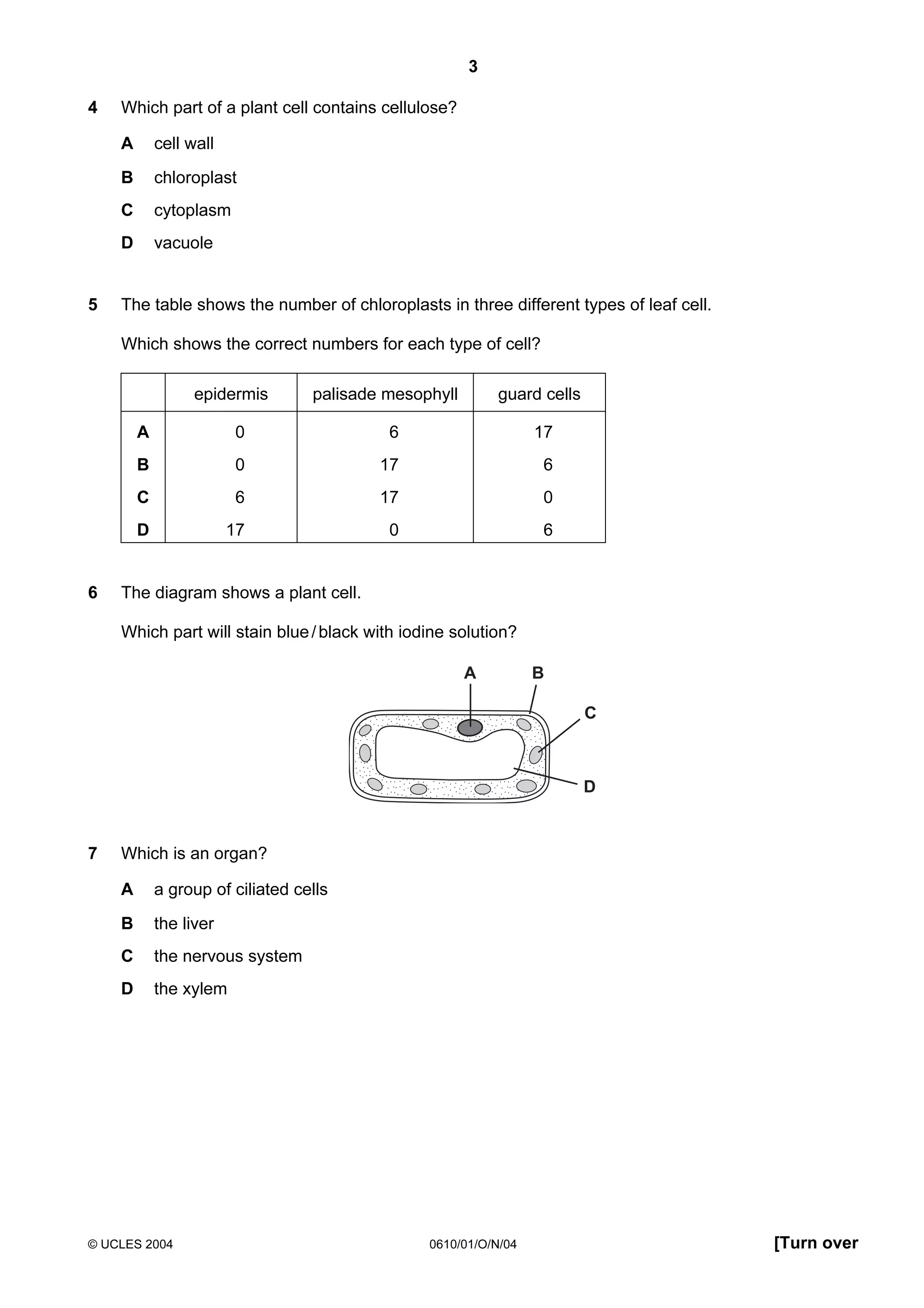 3
4

Which part of a plant cell contains cellulose?
A
B

chloroplast

C

cytoplasm

D
5

cell wall

vacuole

The table shows the number of chloroplasts in three different types of leaf cell.
Which shows the correct numbers for each type of cell?
epidermis

palisade mesophyll

guard cells

A

6

17

B

0

17

6

C

6

17

0

D
6

0

17

0

6

The diagram shows a plant cell.
Which part will stain blue / black with iodine solution?
A

B
C

D

7

Which is an organ?
A

a group of ciliated cells

B

the liver

C

the nervous system

D

the xylem

© UCLES 2004

0610/01/O/N/04

[Turn over

 