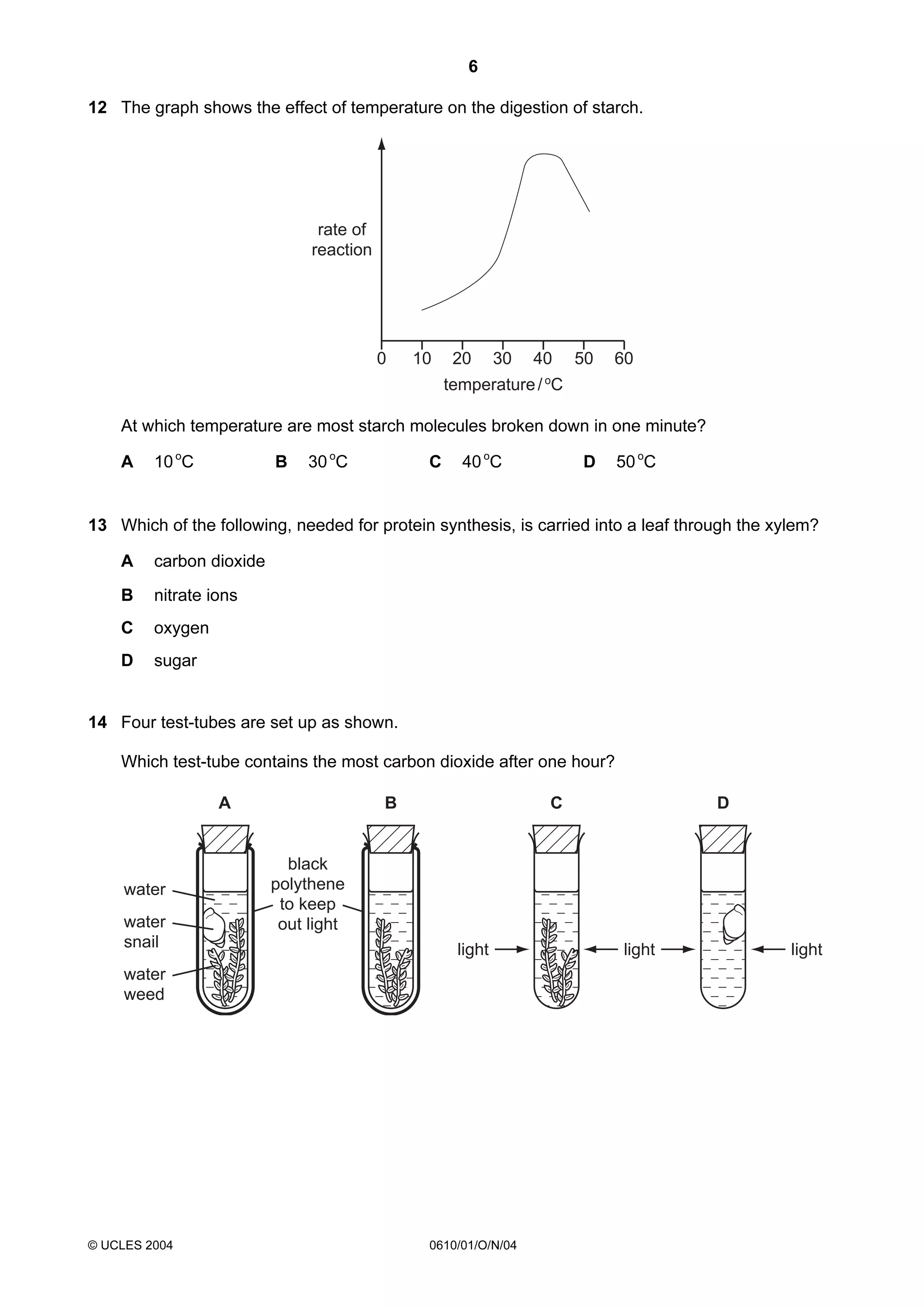 6
12 The graph shows the effect of temperature on the digestion of starch.

rate of
reaction

0

10

20

30

40

50

60

o

temperature / C

At which temperature are most starch molecules broken down in one minute?
A

B

10 oC

C

30 oC

D

40 oC

50 oC

13 Which of the following, needed for protein synthesis, is carried into a leaf through the xylem?
A

carbon dioxide

B

nitrate ions

C

oxygen

D

sugar

14 Four test-tubes are set up as shown.
Which test-tube contains the most carbon dioxide after one hour?
A

water
water
snail

B

C

black
polythene
to keep
out light
light

water
weed

© UCLES 2004

D

0610/01/O/N/04

light

light

 