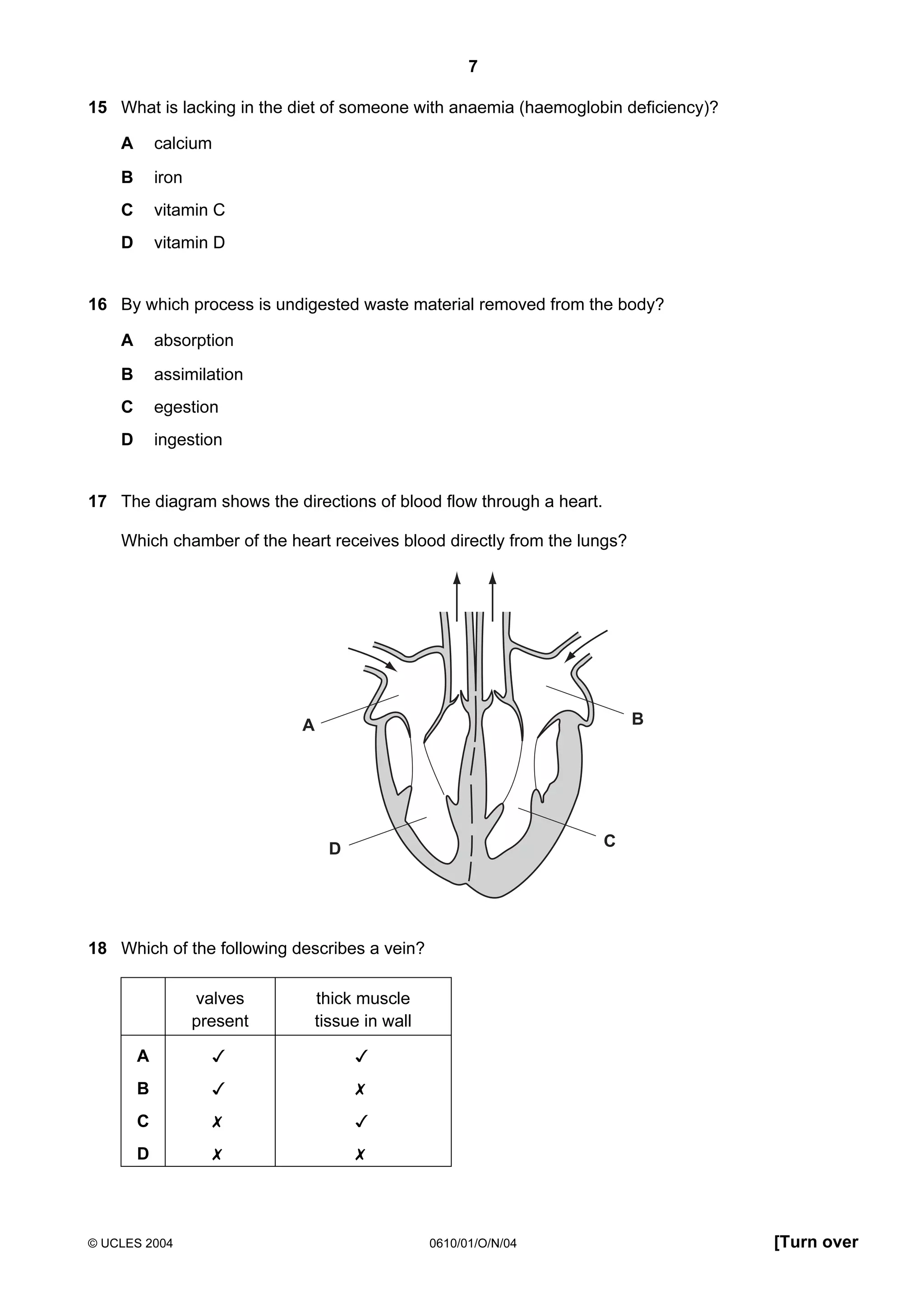 7
15 What is lacking in the diet of someone with anaemia (haemoglobin deficiency)?
A

calcium

B

iron

C

vitamin C

D

vitamin D

16 By which process is undigested waste material removed from the body?
A

absorption

B

assimilation

C

egestion

D

ingestion

17 The diagram shows the directions of blood flow through a heart.
Which chamber of the heart receives blood directly from the lungs?

B

A

C

D

18 Which of the following describes a vein?
valves
present

thick muscle
tissue in wall

A





B





C





D





© UCLES 2004

0610/01/O/N/04

[Turn over

 