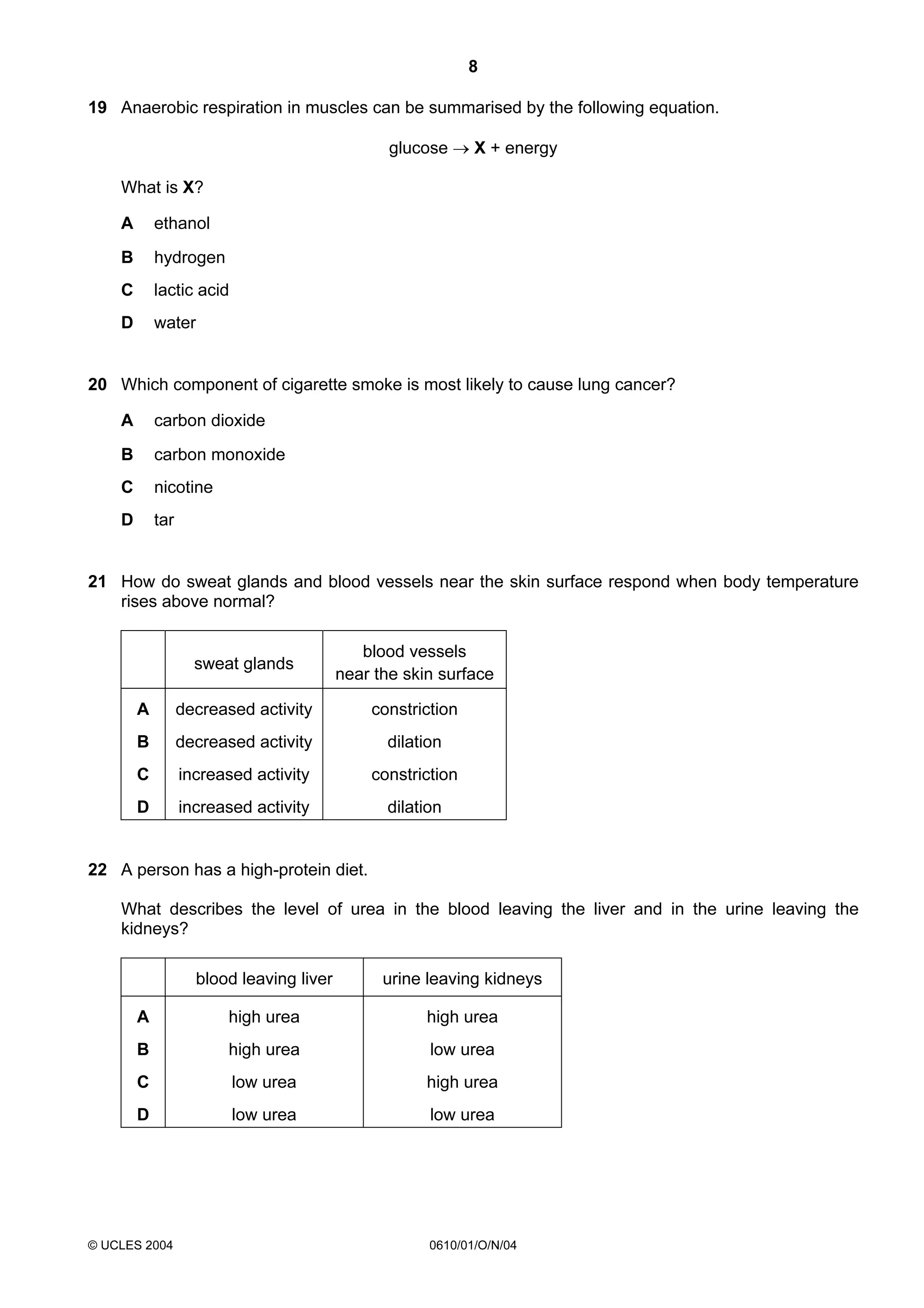 8
19 Anaerobic respiration in muscles can be summarised by the following equation.
glucose → X + energy
What is X?
A

ethanol

B

hydrogen

C

lactic acid

D

water

20 Which component of cigarette smoke is most likely to cause lung cancer?
A

carbon dioxide

B

carbon monoxide

C

nicotine

D

tar

21 How do sweat glands and blood vessels near the skin surface respond when body temperature
rises above normal?

sweat glands

blood vessels
near the skin surface

A

decreased activity

constriction

B

decreased activity

dilation

C

increased activity

constriction

D

increased activity

dilation

22 A person has a high-protein diet.
What describes the level of urea in the blood leaving the liver and in the urine leaving the
kidneys?
blood leaving liver

urine leaving kidneys

A

high urea

high urea

B

high urea

low urea

C

low urea

high urea

D

low urea

low urea

© UCLES 2004

0610/01/O/N/04

 