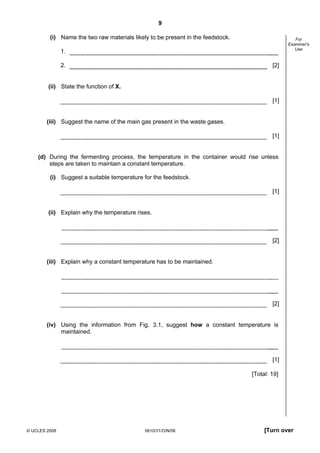 9
(i) Name the two raw materials likely to be present in the feedstock.

For
Examiner's
Use

1.
2.

[2]

(ii) State the function of X.
[1]

(iii) Suggest the name of the main gas present in the waste gases.
[1]

(d) During the fermenting process, the temperature in the container would rise unless
steps are taken to maintain a constant temperature.
(i) Suggest a suitable temperature for the feedstock.
[1]

(ii) Explain why the temperature rises.

[2]

(iii) Explain why a constant temperature has to be maintained.

[2]

(iv) Using the information from Fig. 3.1, suggest how a constant temperature is
maintained.

[1]
[Total: 19]

© UCLES 2008

0610/31/O/N/08

[Turn over

 