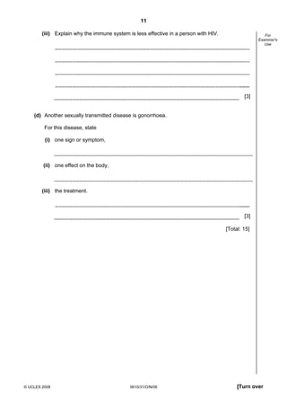 11
(iii) Explain why the immune system is less effective in a person with HIV.

For
Examiner's
Use

[3]

(d) Another sexually transmitted disease is gonorrhoea.
For this disease, state
(i) one sign or symptom,

(ii) one effect on the body,

(iii) the treatment.

[3]
[Total: 15]

© UCLES 2008

0610/31/O/N/08

[Turn over

 