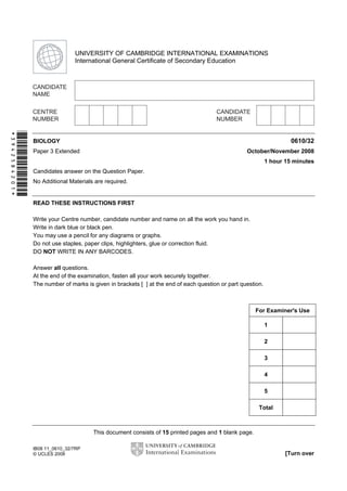Second Variant Question Paper

UNIVERSITY OF CAMBRIDGE INTERNATIONAL EXAMINATIONS
International General Certificate of Secondary Education

*3942584201*

0610/32

BIOLOGY

October/November 2008

Paper 3 Extended

1 hour 15 minutes
Candidates answer on the Question Paper.
No Additional Materials are required.

READ THESE INSTRUCTIONS FIRST
Write your Centre number, candidate number and name on all the work you hand in.
Write in dark blue or black pen.
You may use a pencil for any diagrams or graphs.
Do not use staples, paper clips, highlighters, glue or correction fluid.
DO NOT WRITE IN ANY BARCODES.
Answer all questions.
At the end of the examination, fasten all your work securely together.
The number of marks is given in brackets [ ] at the end of each question or part question.

For Examiner's Use
1
2
3
4
5
Total

This document consists of 15 printed pages and 1 blank page.
IB08 11_0610_32/7RP
© UCLES 2008

[Turn over

 