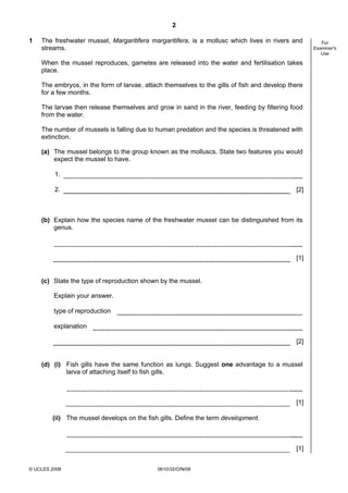 2
1

The freshwater mussel, Margaritifera margaritifera, is a mollusc which lives in rivers and
streams.
When the mussel reproduces, gametes are released into the water and fertilisation takes
place.
The embryos, in the form of larvae, attach themselves to the gills of fish and develop there
for a few months.
The larvae then release themselves and grow in sand in the river, feeding by filtering food
from the water.
The number of mussels is falling due to human predation and the species is threatened with
extinction.
(a) The mussel belongs to the group known as the molluscs. State two features you would
expect the mussel to have.
1.
2.

[2]

(b) Explain how the species name of the freshwater mussel can be distinguished from its
genus.

[1]

(c) State the type of reproduction shown by the mussel.
Explain your answer.
type of reproduction
explanation
[2]

(d) (i) Fish gills have the same function as lungs. Suggest one advantage to a mussel
larva of attaching itself to fish gills.

[1]
(ii) The mussel develops on the fish gills. Define the term development.

[1]
© UCLES 2008

0610/32/O/N/08

For
Examiner's
Use

 