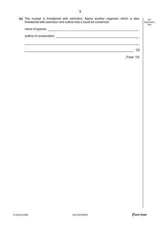 3
(e) The mussel is threatened with extinction. Name another organism which is also
threatened with extinction and outline how it could be conserved.

For
Examiner's
Use

name of species
outline of conservation

[3]
[Total: 10]

© UCLES 2008

0610/32/O/N/08

[Turn over

 