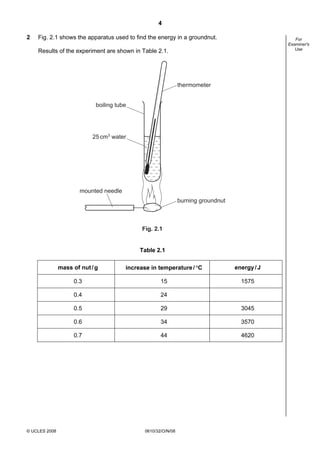4
2

Fig. 2.1 shows the apparatus used to find the energy in a groundnut.

For
Examiner's
Use

Results of the experiment are shown in Table 2.1.

thermometer
boiling tube

25 cm3 water

mounted needle
burning groundnut

Fig. 2.1

Table 2.1
mass of nut / g

energy / J

0.3

15

1575

0.4

24

0.5

29

3045

0.6

34

3570

0.7

© UCLES 2008

increase in temperature / °C

44

4620

0610/32/O/N/08

 