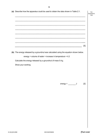 5
(a) Describe how the apparatus could be used to obtain the data shown in Table 2.1.

For
Examiner's
Use

[5]

(b) The energy released by a groundnut was calculated using the equation shown below.
energy = volume of water × increase in temperature × 4.2
Calculate the energy released by a groundnut of mass 0.4 g.
Show your working.

energy =

© UCLES 2008

0610/32/O/N/08

J

[2]

[Turn over

 