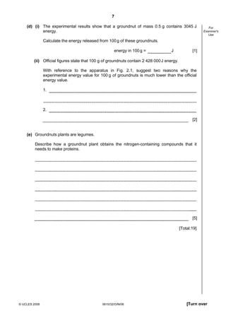 7
(d) (i) The experimental results show that a groundnut of mass 0.5 g contains 3045 J
energy.

For
Examiner's
Use

Calculate the energy released from 100 g of these groundnuts.
energy in 100 g =

J

[1]

(ii) Official figures state that 100 g of groundnuts contain 2 428 000 J energy.
With reference to the apparatus in Fig. 2.1, suggest two reasons why the
experimental energy value for 100 g of groundnuts is much lower than the official
energy value.
1.

2.
[2]

(e) Groundnuts plants are legumes.
Describe how a groundnut plant obtains the nitrogen-containing compounds that it
needs to make proteins.

[5]
[Total:19]

© UCLES 2008

0610/32/O/N/08

[Turn over

 