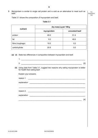 8
3

Mycoprotein is similar to single cell protein and is sold as an alternative to meat such as
beef.
Table 3.1 shows the composition of mycoprotein and beef.
Table 3.1
dry mass / g per 100 g
nutrient
mycoprotein
protein

uncooked beef

49.0

51.4

9.2

48.6

fibre (roughage)

19.5

0.0

carbohydrate

20.6

0.0

fat

(a) (i) State two differences in composition between mycoprotein and beef.
1.
2.

[2]

(ii) Using data from Table 3.1, suggest two reasons why eating mycoprotein is better
for health than eating beef.
Explain your answers.
reason 1
explanation

reason 2
explanation
[4]

© UCLES 2008

0610/32/O/N/08

For
Examiner's
Use

 