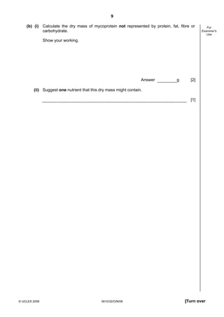 9
(b) (i) Calculate the dry mass of mycoprotein not represented by protein, fat, fibre or
carbohydrate.

For
Examiner's
Use

Show your working.

Answer

g

[2]

(ii) Suggest one nutrient that this dry mass might contain.
[1]

© UCLES 2008

0610/32/O/N/08

[Turn over

 